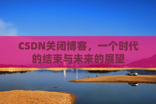 CSDN关闭博客，一个时代的结束与未来的展望